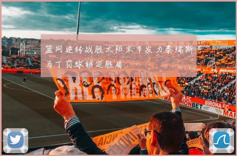 篮网逆转战胜太阳末节发力泰瑞斯马丁罚球锁定胜局