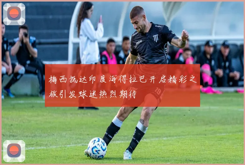 梅西抵达印度海得拉巴开启精彩之旅引发球迷热烈期待