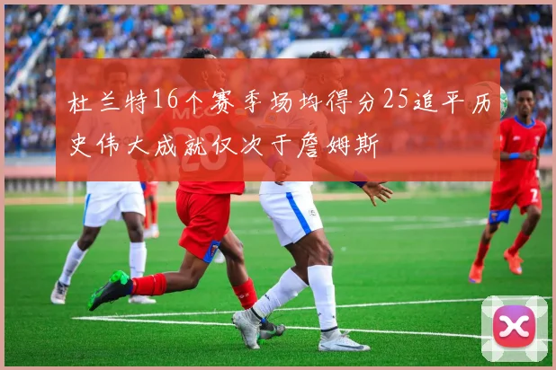 杜兰特16个赛季场均得分25追平历史伟大成就仅次于詹姆斯