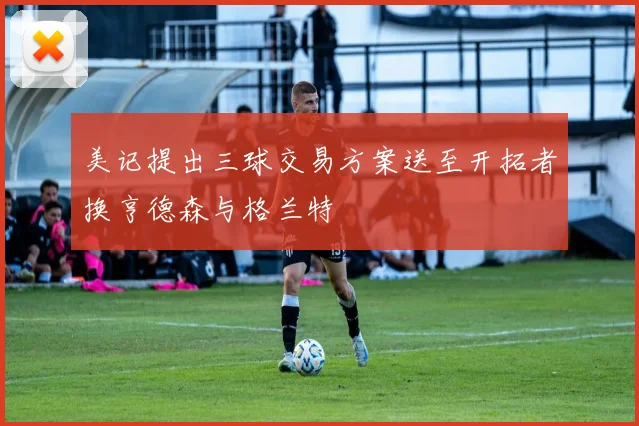 美记提出三球交易方案送至开拓者换亨德森与格兰特
