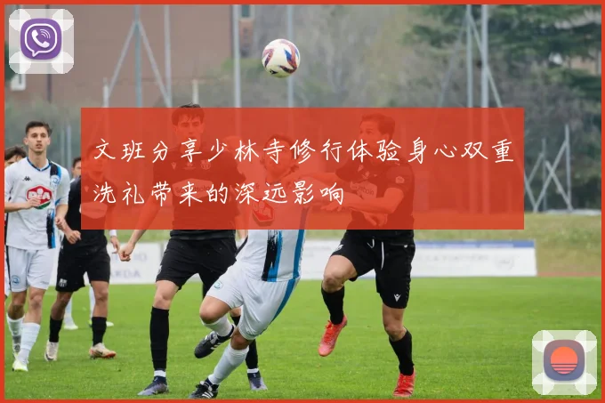 文班分享少林寺修行体验身心双重洗礼带来的深远影响
