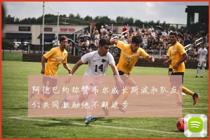 阿德巴约称赞韦尔成长斯波和队友们共同激励他不断进步