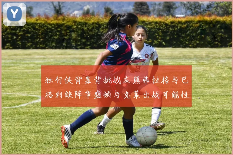 独行侠背靠背挑战灰熊弗拉格与巴格利缺阵华盛顿与克莱出战可能性微小