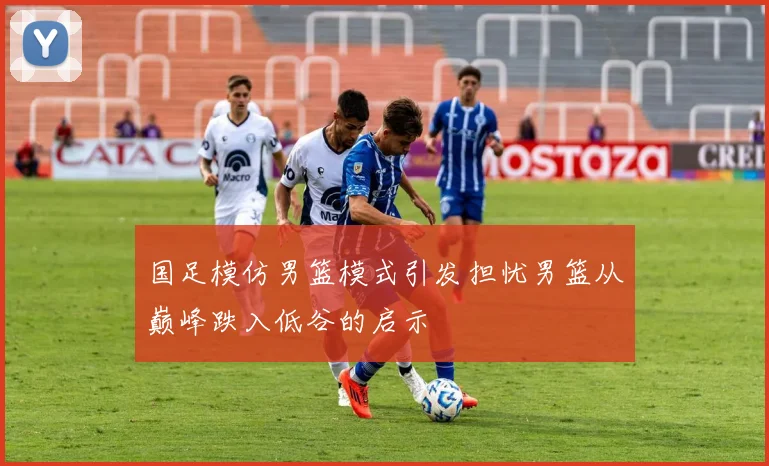 国足模仿男篮模式引发担忧男篮从巅峰跌入低谷的启示