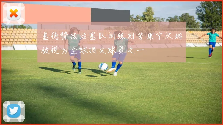 基德赞扬活塞队训练刻苦康宁汉姆被视为全球顶尖球员之一