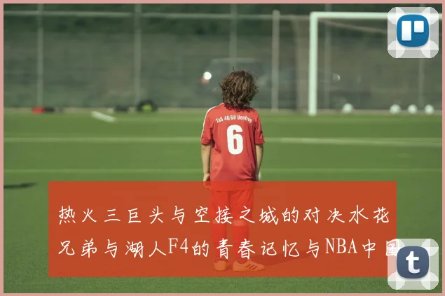热火三巨头与空接之城的对决水花兄弟与湖人F4的青春记忆与NBA中国赛的交汇